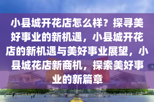 小县城开花店怎么样？探寻美好事业的新机遇，小县城开花店的新机遇与美好事业展望，小县城花店新商机，探索美好事业的新篇章