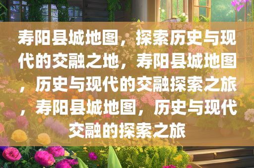 寿阳县城地图，探索历史与现代的交融之地，寿阳县城地图，历史与现代的交融探索之旅，寿阳县城地图，历史与现代交融的探索之旅