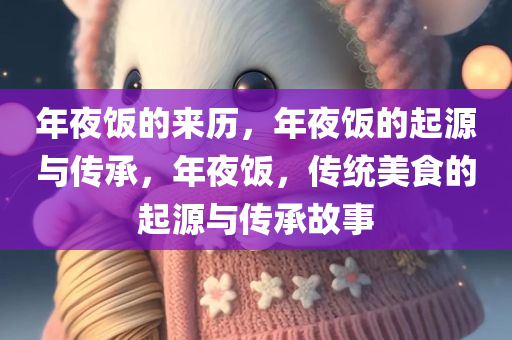年夜饭的来历，年夜饭的起源与传承，年夜饭，传统美食的起源与传承故事