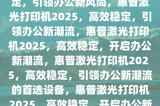 惠普激光打印机2025，高效稳定，引领办公新风尚，惠普激光打印机2025，高效稳定，引领办公新潮流，惠普激光打印机2025，高效稳定，开启办公新潮流，惠普激光打印机2025，高效稳定，引领办公新潮流的首选设备，惠普激光打印机2025，高效稳定，开启办公新潮流首选