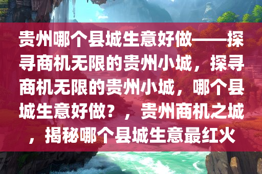 贵州哪个县城生意好做——探寻商机无限的贵州小城，探寻商机无限的贵州小城，哪个县城生意好做？，贵州商机之城，揭秘哪个县城生意最红火