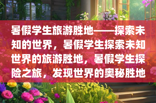 暑假学生旅游胜地——探索未知的世界，暑假学生探索未知世界的旅游胜地，暑假学生探险之旅，发现世界的奥秘胜地