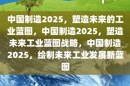 中国制造2025，塑造未来的工业蓝图，中国制造2025，塑造未来工业蓝图战略，中国制造2025，绘制未来工业发展新蓝图