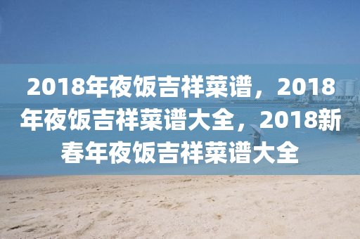 2018年夜饭吉祥菜谱，2018年夜饭吉祥菜谱大全，2018新春年夜饭吉祥菜谱大全