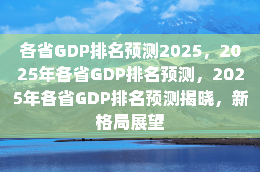各省GDP排名预测2025，2025年各省GDP排名预测，2025年各省GDP排名预测揭晓，新格局展望