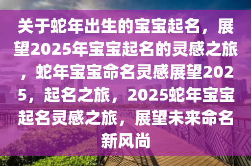 关于蛇年出生的宝宝起名，展望2025年宝宝起名的灵感之旅，蛇年宝宝命名灵感展望2025，起名之旅，2025蛇年宝宝起名灵感之旅，展望未来命名新风尚