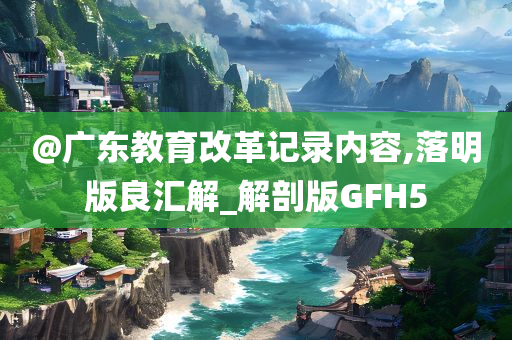@广东教育改革记录内容,落明版良汇解_解剖版GFH5