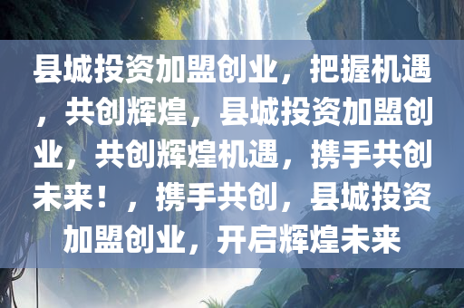 县城投资加盟创业，把握机遇，共创辉煌，县城投资加盟创业，共创辉煌机遇，携手共创未来！，携手共创，县城投资加盟创业，开启辉煌未来