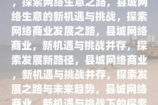 县城网络生意的新机遇与挑战，探索网络生意之路，县城网络生意的新机遇与挑战，探索网络商业发展之路，县城网络商业，新机遇与挑战并存，探索发展新路径，县城网络商业，新机遇与挑战并存，探索发展之路与未来趋势，县城网络商业，新机遇与挑战下的探索与发展趋势