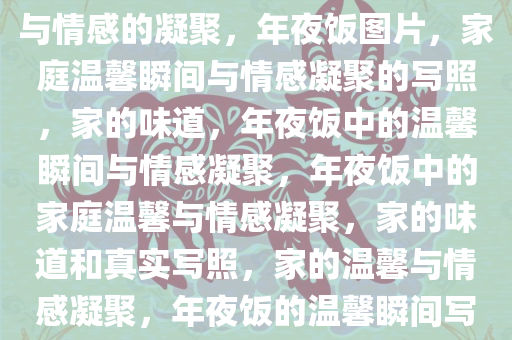 年夜饭图片，家庭的真实写照与情感的凝聚，年夜饭图片，家庭温馨瞬间与情感凝聚的写照，家的味道，年夜饭中的温馨瞬间与情感凝聚，年夜饭中的家庭温馨与情感凝聚，家的味道和真实写照，家的温馨与情感凝聚，年夜饭的温馨瞬间写照