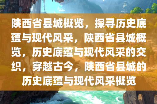 陕西省县城概览，探寻历史底蕴与现代风采，陕西省县城概览，历史底蕴与现代风采的交织，穿越古今，陕西省县城的历史底蕴与现代风采概览