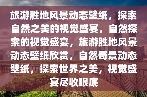 旅游胜地风景动态壁纸，探索自然之美的视觉盛宴，自然探索的视觉盛宴，旅游胜地风景动态壁纸欣赏，自然奇景动态壁纸，探索世界之美，视觉盛宴尽收眼底