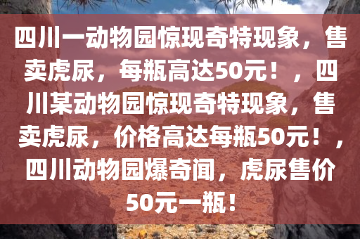 四川一动物园惊现奇特现象，售卖虎尿，每瓶高达50元！，四川某动物园惊现奇特现象，售卖虎尿，价格高达每瓶50元！，四川动物园爆奇闻，虎尿售价50元一瓶！