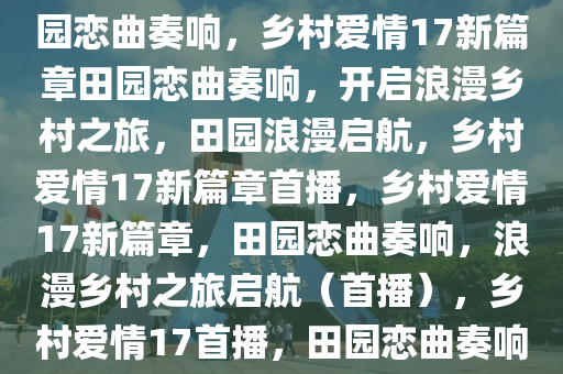 乡村爱情17开播，新篇章的田园恋曲奏响，乡村爱情17新篇章田园恋曲奏响，开启浪漫乡村之旅，田园浪漫启航，乡村爱情17新篇章首播，乡村爱情17新篇章，田园恋曲奏响，浪漫乡村之旅启航（首播），乡村爱情17首播，田园恋曲奏响，浪漫乡村之旅启航