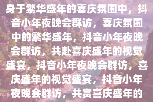 抖音小年夜晚会群访，仿佛置身于繁华盛年的喜庆氛围中，抖音小年夜晚会群访，喜庆氛围中的繁华盛年，抖音小年夜晚会群访，共赴喜庆盛年的视觉盛宴，抖音小年夜晚会群访，喜庆盛年的视觉盛宴，抖音小年夜晚会群访，共赏喜庆盛年的视觉盛宴