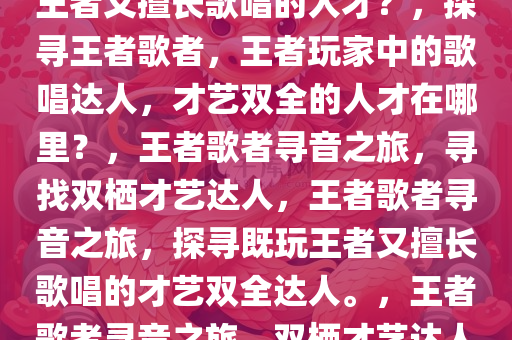 探寻王者歌者，哪里寻找既玩王者又擅长歌唱的人才？，探寻王者歌者，王者玩家中的歌唱达人，才艺双全的人才在哪里？，王者歌者寻音之旅，寻找双栖才艺达人，王者歌者寻音之旅，探寻既玩王者又擅长歌唱的才艺双全达人。，王者歌者寻音之旅，双栖才艺达人的秘密基地