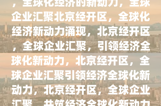 多国企业扎堆落户北京经开区，全球化经济的新动力，全球企业汇聚北京经开区，全球化经济新动力涌现，北京经开区，全球企业汇聚，引领经济全球化新动力，北京经开区，全球企业汇聚引领经济全球化新动力，北京经开区，全球企业汇聚，共筑经济全球化新动力高地