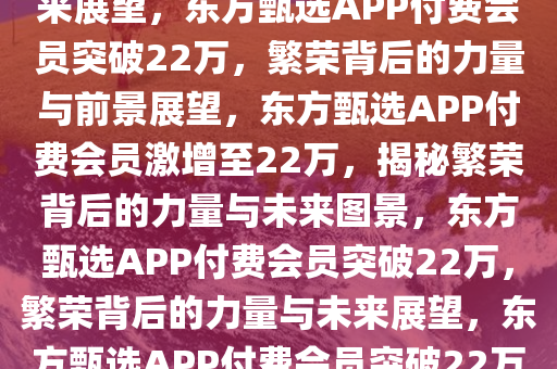 东方甄选APP付费会员突破22万大关，繁荣背后的力量与未来展望，东方甄选APP付费会员突破22万，繁荣背后的力量与前景展望，东方甄选APP付费会员激增至22万，揭秘繁荣背后的力量与未来图景，东方甄选APP付费会员突破22万，繁荣背后的力量与未来展望，东方甄选APP付费会员突破22万，揭秘繁荣背后的力量与未来图景