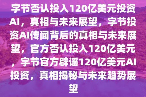 字节否认投入120亿美元投资AI，真相与未来展望，字节投资AI传闻背后的真相与未来展望，官方否认投入120亿美元，字节官方辟谣120亿美元AI投资，真相揭秘与未来趋势展望