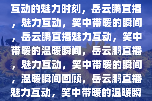 岳云鹏直播，笑中带暖，真实互动的魅力时刻，岳云鹏直播，魅力互动，笑中带暖的瞬间，岳云鹏直播魅力互动，笑中带暖的温暖瞬间，岳云鹏直播，魅力互动，笑中带暖的瞬间，温暖瞬间回顾，岳云鹏直播魅力互动，笑中带暖的温暖瞬间回顾