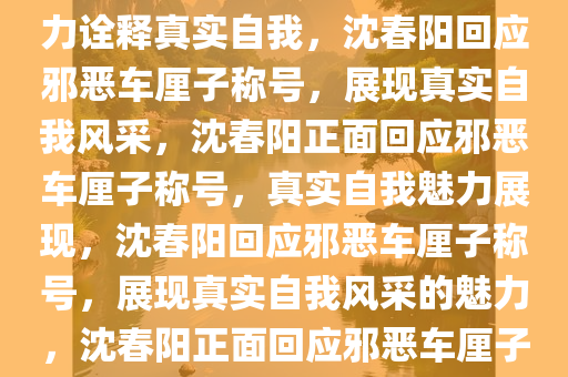 沈春阳回应被叫邪恶车厘子，实力诠释真实自我，沈春阳回应邪恶车厘子称号，展现真实自我风采，沈春阳正面回应邪恶车厘子称号，真实自我魅力展现，沈春阳回应邪恶车厘子称号，展现真实自我风采的魅力，沈春阳正面回应邪恶车厘子称号，绽放真实自我魅力
