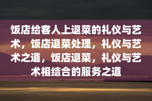 饭店给客人上退菜的礼仪与艺术，饭店退菜处理，礼仪与艺术之道，饭店退菜，礼仪与艺术相结合的服务之道