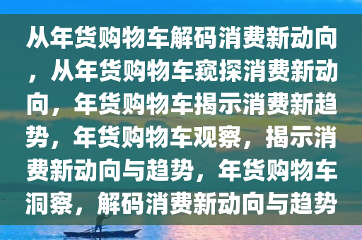 从年货购物车解码消费新动向，从年货购物车窥探消费新动向，年货购物车揭示消费新趋势，年货购物车观察，揭示消费新动向与趋势，年货购物车洞察，解码消费新动向与趋势