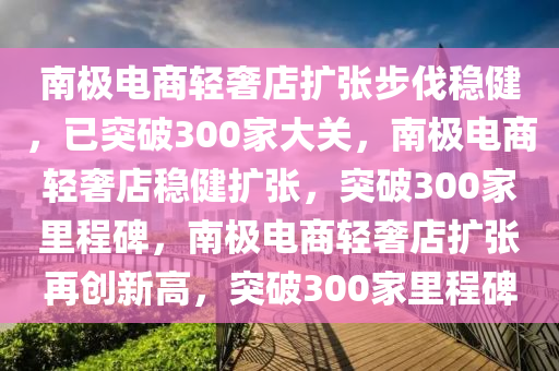 南极电商轻奢店扩张步伐稳健，已突破300家大关，南极电商轻奢店稳健扩张，突破300家里程碑，南极电商轻奢店扩张再创新高，突破300家里程碑