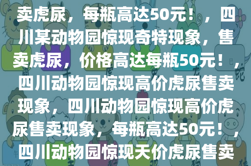 四川一动物园惊现奇特现象，售卖虎尿，每瓶高达50元！，四川某动物园惊现奇特现象，售卖虎尿，价格高达每瓶50元！，四川动物园惊现高价虎尿售卖现象，四川动物园惊现高价虎尿售卖现象，每瓶高达50元！，四川动物园惊现天价虎尿售卖，每瓶50元引关注