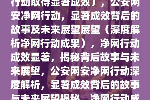 公安网安净网行动，显著成效背后的故事与未来展望（净网行动取得显著成效），公安网安净网行动，显著成效背后的故事及未来展望展望（深度解析净网行动成果），净网行动成效显著，揭秘背后故事与未来展望，公安网安净网行动深度解析，显著成效背后的故事与未来展望揭秘，净网行动成果揭秘，公安网安行动显著成效背后的故事与未来展望