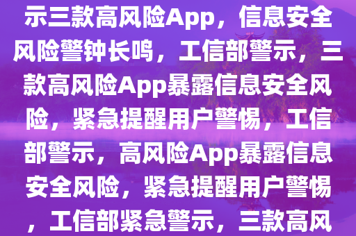 工信部曝光三个高风险App，信息安全风险需警惕，工信部揭示三款高风险App，信息安全风险警钟长鸣，工信部警示，三款高风险App暴露信息安全风险，紧急提醒用户警惕，工信部警示，高风险App暴露信息安全风险，紧急提醒用户警惕，工信部紧急警示，三款高风险App暴露信息安全风险，用户需警惕