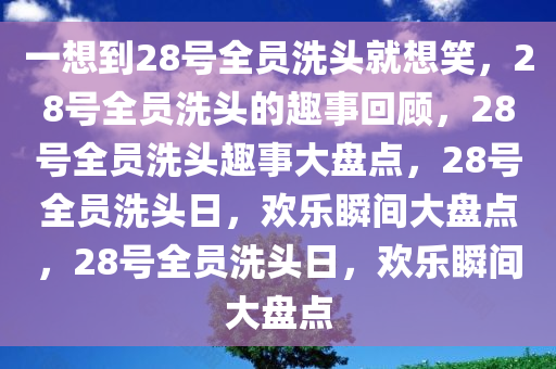 一想到28号全员洗头就想笑，28号全员洗头的趣事回顾，28号全员洗头趣事大盘点，28号全员洗头日，欢乐瞬间大盘点，28号全员洗头日，欢乐瞬间大盘点