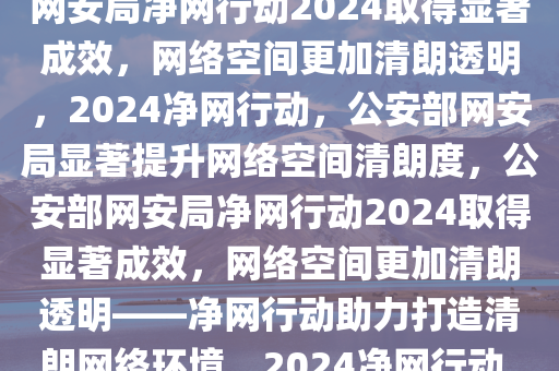 公安部网安局开展净网行动，净网2024取得显著成效，公安部网安局净网行动2024取得显著成效，网络空间更加清朗透明，2024净网行动，公安部网安局显著提升网络空间清朗度，公安部网安局净网行动2024取得显著成效，网络空间更加清朗透明——净网行动助力打造清朗网络环境，2024净网行动，公安部网安局显著提升网络空间清朗度