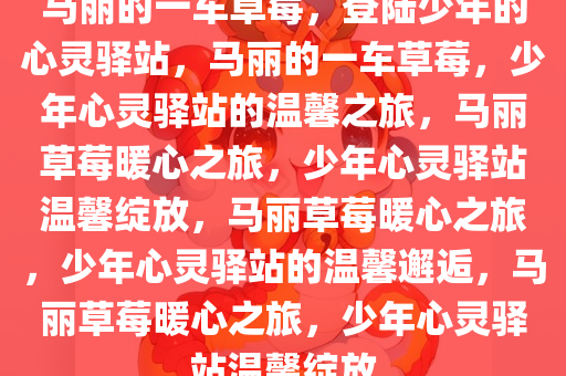 马丽的一车草莓，登陆少年的心灵驿站，马丽的一车草莓，少年心灵驿站的温馨之旅，马丽草莓暖心之旅，少年心灵驿站温馨绽放，马丽草莓暖心之旅，少年心灵驿站的温馨邂逅，马丽草莓暖心之旅，少年心灵驿站温馨绽放