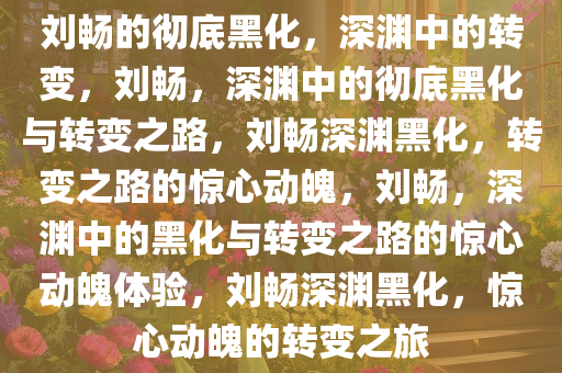 刘畅的彻底黑化，深渊中的转变，刘畅，深渊中的彻底黑化与转变之路，刘畅深渊黑化，转变之路的惊心动魄，刘畅，深渊中的黑化与转变之路的惊心动魄体验，刘畅深渊黑化，惊心动魄的转变之旅