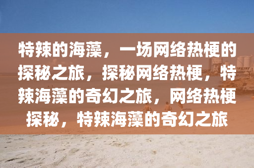 特辣的海藻，一场网络热梗的探秘之旅，探秘网络热梗，特辣海藻的奇幻之旅，网络热梗探秘，特辣海藻的奇幻之旅