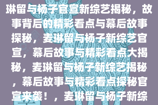 麦琳留几手杨子官宣新综艺，揭秘背后的故事与精彩看点，麦琳留与杨子官宣新综艺揭秘，故事背后的精彩看点与幕后故事探秘，麦琳留与杨子新综艺官宣，幕后故事与精彩看点大揭秘，麦琳留与杨子新综艺揭秘，幕后故事与精彩看点探秘官宣来袭！，麦琳留与杨子新综艺官宣，幕后故事与精彩看点大揭秘