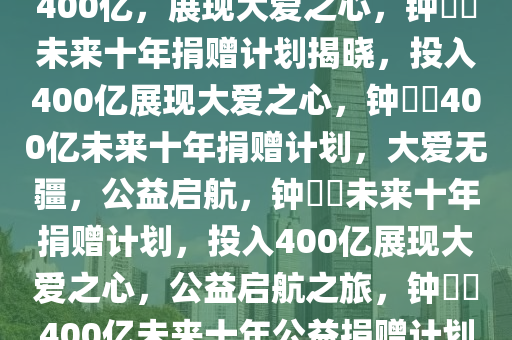 钟睒睒未来十年捐赠计划，投入400亿，展现大爱之心，钟睒睒未来十年捐赠计划揭晓，投入400亿展现大爱之心，钟睒睒400亿未来十年捐赠计划，大爱无疆，公益启航，钟睒睒未来十年捐赠计划，投入400亿展现大爱之心，公益启航之旅，钟睒睒400亿未来十年公益捐赠计划，大爱无疆，公益启航