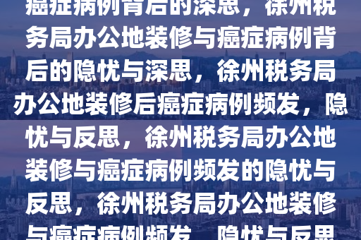 徐州税务局办公地装修后惊现癌症病例背后的深思，徐州税务局办公地装修与癌症病例背后的隐忧与深思，徐州税务局办公地装修后癌症病例频发，隐忧与反思，徐州税务局办公地装修与癌症病例频发的隐忧与反思，徐州税务局办公地装修与癌症病例频发，隐忧与反思之痛
