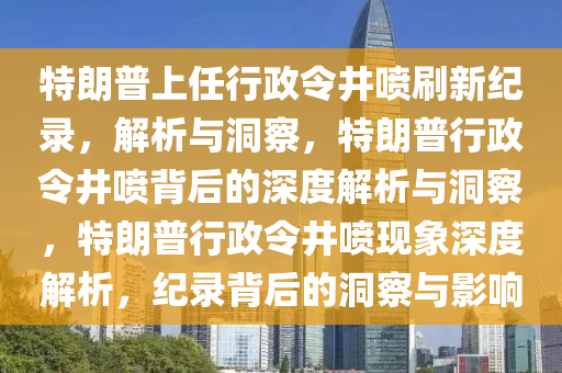 特朗普上任行政令井喷刷新纪录，解析与洞察，特朗普行政令井喷背后的深度解析与洞察，特朗普行政令井喷现象深度解析，纪录背后的洞察与影响