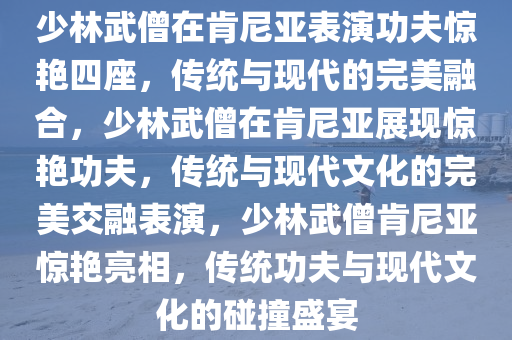 少林武僧在肯尼亚表演功夫惊艳四座，传统与现代的完美融合，少林武僧在肯尼亚展现惊艳功夫，传统与现代文化的完美交融表演，少林武僧肯尼亚惊艳亮相，传统功夫与现代文化的碰撞盛宴