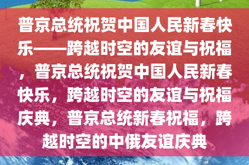 普京总统祝贺中国人民新春快乐——跨越时空的友谊与祝福，普京总统祝贺中国人民新春快乐，跨越时空的友谊与祝福庆典，普京总统新春祝福，跨越时空的中俄友谊庆典