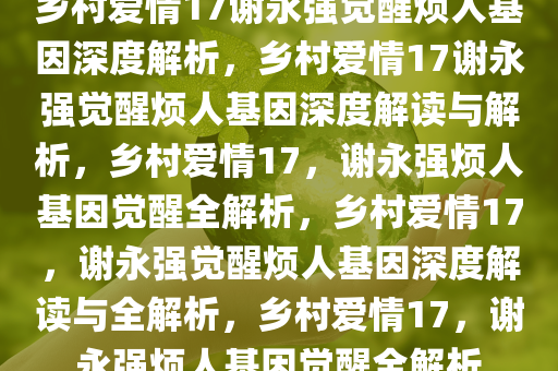 乡村爱情17谢永强觉醒烦人基因深度解析，乡村爱情17谢永强觉醒烦人基因深度解读与解析，乡村爱情17，谢永强烦人基因觉醒全解析，乡村爱情17，谢永强觉醒烦人基因深度解读与全解析，乡村爱情17，谢永强烦人基因觉醒全解析