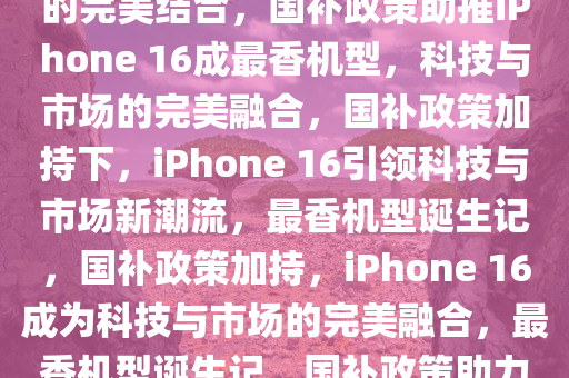 国补政策助力iPhone 16成为苹果最香机型——科技与市场的完美结合，国补政策助推iPhone 16成最香机型，科技与市场的完美融合，国补政策加持下，iPhone 16引领科技与市场新潮流，最香机型诞生记，国补政策加持，iPhone 16成为科技与市场的完美融合，最香机型诞生记，国补政策助力iPhone 16荣登最香机型宝座，科技与市场的完美碰撞