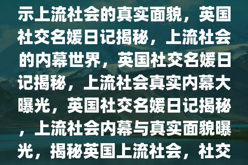 英国社交名媛日记曝光——揭示上流社会的真实面貌，英国社交名媛日记揭秘，上流社会的内幕世界，英国社交名媛日记揭秘，上流社会真实内幕大曝光，英国社交名媛日记揭秘，上流社会内幕与真实面貌曝光，揭秘英国上流社会，社交名媛日记揭露真实内幕