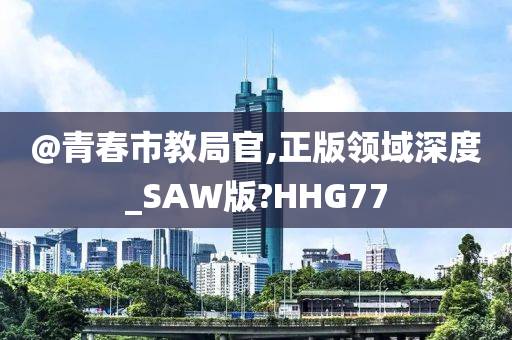 @青春市教局官,正版领域深度今晚必出三肖2025_2025新澳门精准免费提供·精确判断_SAW版?HHG77