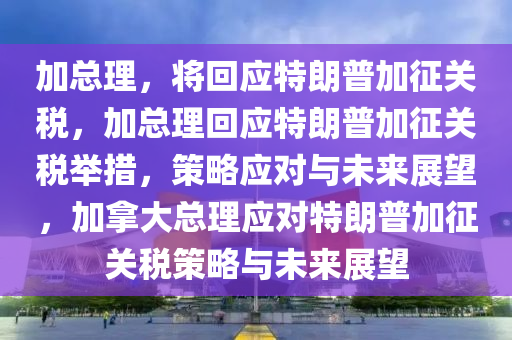 加总理，将回应特朗普加征关税，加总理回应特朗普加征关税举措，策略应对与未来展望，加拿大总理应对特朗普加征关税策略与未来展望