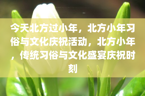 今天北方过小年，北方小年习俗与文化庆祝活动，北方小年，传统习俗与文化盛宴庆祝时刻