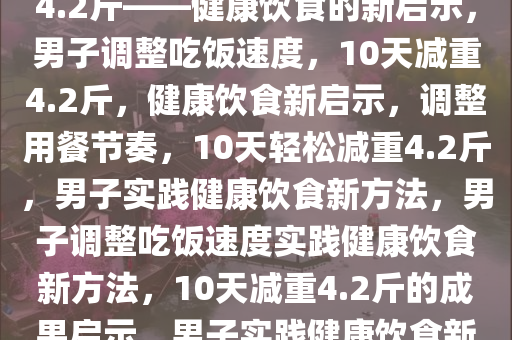男子放慢吃饭速度，10天减重4.2斤——健康饮食的新启示，男子调整吃饭速度，10天减重4.2斤，健康饮食新启示，调整用餐节奏，10天轻松减重4.2斤，男子实践健康饮食新方法，男子调整吃饭速度实践健康饮食新方法，10天减重4.2斤的成果启示，男子实践健康饮食新方法，10天轻松减重4.2斤