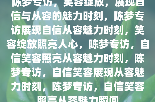 陈梦专访，笑容绽放，展现自信与从容的魅力时刻，陈梦专访展现自信从容魅力时刻，笑容绽放照亮人心，陈梦专访，自信笑容照亮从容魅力时刻，陈梦专访，自信笑容展现从容魅力时刻，陈梦专访，自信笑容照亮从容魅力瞬间